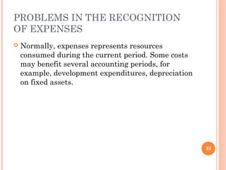 PROBLEMS IN THE RECOGNITION
OF EXPENSES
 Normally, expenses represents resources
consumed during the current period. Some costs
may benefit several accounting periods, for
example, development expenditures, depreciation
on fixed assets.
33
 