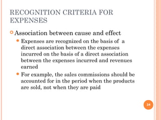 RECOGNITION CRITERIA FOR
EXPENSES
 Association between cause and effect
Expenses are recognized on the basis of a
direct association between the expenses
incurred on the basis of a direct association
between the expenses incurred and revenues
earned
For example, the sales commissions should be
accounted for in the period when the products
are sold, not when they are paid
34
 