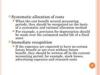  Systematic allocation of costs
When the cost benefit several accounting
periods, they should be recognized on the basis
of a systematic and rational allocation method
For example, a provision for depreciation should
be made over the estimated useful life of a fixed
asset
 Immediate recognition
If the expenses are expected to have no certain
future benefit or are even without future
benefit, they should be written off in the current
accounting period, for example, stock losses,
advertising expenses and research costs
35
 