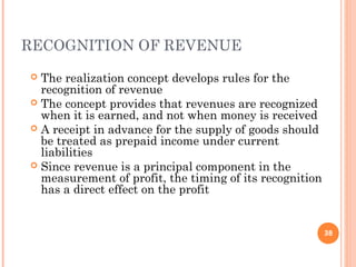 RECOGNITION OF REVENUE
 The realization concept develops rules for the
recognition of revenue
 The concept provides that revenues are recognized
when it is earned, and not when money is received
 A receipt in advance for the supply of goods should
be treated as prepaid income under current
liabilities
 Since revenue is a principal component in the
measurement of profit, the timing of its recognition
has a direct effect on the profit
38
 