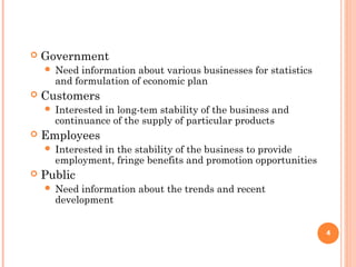  Government
 Need information about various businesses for statistics
and formulation of economic plan
 Customers
 Interested in long-tem stability of the business and
continuance of the supply of particular products
 Employees
 Interested in the stability of the business to provide
employment, fringe benefits and promotion opportunities
 Public
 Need information about the trends and recent
development
4
 