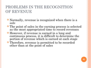 PROBLEMS IN THE RECOGNITION
OF REVENUE
 Normally, revenue is recognized when there is a
sale
 The point of sales in the earning process is selected
as the most appropriated time to record revenues
 However, if revenue is earned in a long and
continuous process, it is difficult to determine the
portion of revenue which is earned at each stage
 Therefore, revenue is permitted to be recorded
other than at the point of sales
41
 