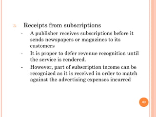 3. Receipts from subscriptions
- A publisher receives subscriptions before it
sends newspapers or magazines to its
customers
- It is proper to defer revenue recognition until
the service is rendered.
- However, part of subscription income can be
recognized as it is received in order to match
against the advertising expenses incurred
43
 