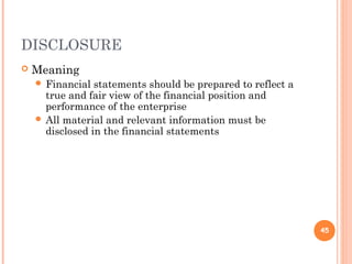 DISCLOSURE
 Meaning
 Financial statements should be prepared to reflect a
true and fair view of the financial position and
performance of the enterprise
 All material and relevant information must be
disclosed in the financial statements
45
 