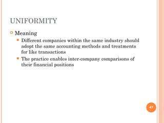 UNIFORMITY
 Meaning
 Different companies within the same industry should
adopt the same accounting methods and treatments
for like transactions
 The practice enables inter-company comparisons of
their financial positions
47
 