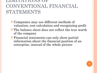 LIMITATIONS OF
CONVENTIONAL FINANCIAL
STATEMENTS
 Companies may use different methods of
valuation, cost calculation and recognizing profit
 The balance sheet does not reflect the true worth
of the company
 Financial statements can only show partial
information about the financial position of an
enterprise, instead of the whole picture
5
 