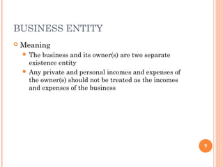 BUSINESS ENTITY
 Meaning
 The business and its owner(s) are two separate
existence entity
 Any private and personal incomes and expenses of
the owner(s) should not be treated as the incomes
and expenses of the business
9
 