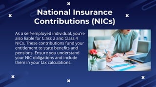 National Insurance
Contributions (NICs)
As a self-employed individual, you’re
also liable for Class 2 and Class 4
NICs. These contributions fund your
entitlement to state benefits and
pensions. Ensure you understand
your NIC obligations and include
them in your tax calculations.
 