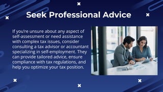 Seek Professional Advice
If you’re unsure about any aspect of
self-assessment or need assistance
with complex tax issues, consider
consulting a tax advisor or accountant
specializing in self-employment. They
can provide tailored advice, ensure
compliance with tax regulations, and
help you optimize your tax position.
 