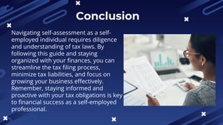 Conclusion
Navigating self-assessment as a self-
employed individual requires diligence
and understanding of tax laws. By
following this guide and staying
organized with your finances, you can
streamline the tax filing process,
minimize tax liabilities, and focus on
growing your business effectively.
Remember, staying informed and
proactive with your tax obligations is key
to financial success as a self-employed
professional.
 
