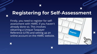 Firstly, you need to register for self-
assessment with HMRC if you haven't
already done so. This involves
obtaining a Unique Taxpayer
Reference (UTR) and setting up an
online account on the HMRC website.
Registering for Self-Assessment
 