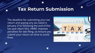 Tax Return Submission
The deadline for submitting your tax
return and paying any tax owed is
January 31st following the end of the
tax year (April 5th). HMRC imposes
penalties for late filing, so ensure you
submit your return on time to avoid
fines.
 