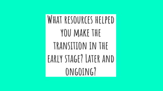 What resources helped
you make the
transition in the
early stage? Later and
ongoing?
 