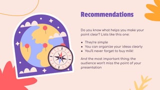Recommendations
Do you know what helps you make your
point clear? Lists like this one:
● They’re simple
● You can organize your ideas clearly
● You’ll never forget to buy milk!
And the most important thing: the
audience won’t miss the point of your
presentation
 