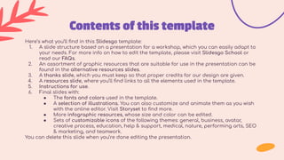 Contents of this template
Here’s what you’ll ﬁnd in this Slidesgo template:
1. A slide structure based on a presentation for a workshop, which you can easily adapt to
your needs. For more info on how to edit the template, please visit Slidesgo School or
read our FAQs.
2. An assortment of graphic resources that are suitable for use in the presentation can be
found in the alternative resources slides.
3. A thanks slide, which you must keep so that proper credits for our design are given.
4. A resources slide, where you’ll ﬁnd links to all the elements used in the template.
5. Instructions for use.
6. Final slides with:
● The fonts and colors used in the template.
● A selection of illustrations. You can also customize and animate them as you wish
with the online editor. Visit Storyset to ﬁnd more.
● More infographic resources, whose size and color can be edited.
● Sets of customizable icons of the following themes: general, business, avatar,
creative process, education, help & support, medical, nature, performing arts, SEO
& marketing, and teamwork.
You can delete this slide when you’re done editing the presentation.
 