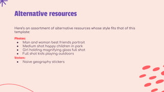 Alternative resources
Here’s an assortment of alternative resources whose style ﬁts that of this
template:
Photos:
● Man and woman best friends portrait
● Medium shot happy children in park
● Girl holding magnifying glass full shot
● Full shot kids playing outdoors
Vectors:
● Naive geography stickers
 