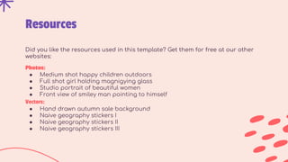 Resources
Did you like the resources used in this template? Get them for free at our other
websites:
Photos:
● Medium shot happy children outdoors
● Full shot girl holding magnigying glass
● Studio portrait of beautiful women
● Front view of smiley man pointing to himself
Vectors:
● Hand drawn autumn sale background
● Naive geography stickers I
● Naive geography stickers II
● Naive geography stickers III
 