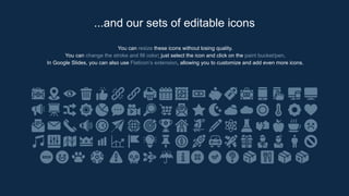 You can resize these icons without losing quality.
You can change the stroke and fill color; just select the icon and click on the paint bucket/pen.
In Google Slides, you can also use Flaticon’s extension, allowing you to customize and add even more icons.
...and our sets of editable icons
 
