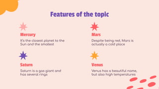 Features of the topic
Mercury
It’s the closest planet to the
Sun and the smallest
Mars
Despite being red, Mars is
actually a cold place
Saturn
Saturn is a gas giant and
has several rings
Venus
Venus has a beautiful name,
but also high temperatures
 