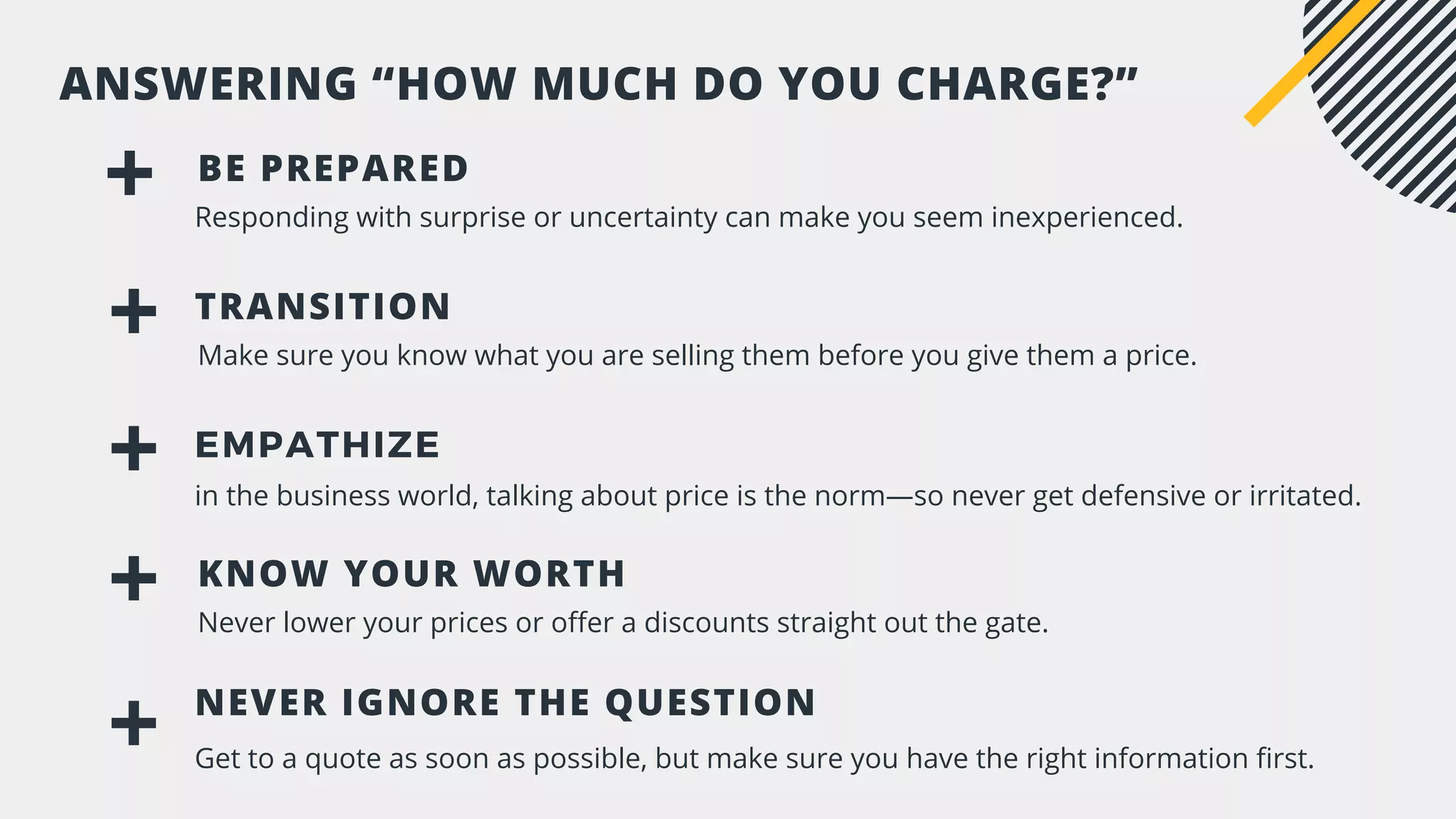 BE PREPARED
Responding with surprise or uncertainty can make you seem inexperienced.
TRANSITION
Make sure you know what you are selling them before you give them a price.
ANSWERING “HOW MUCH DO YOU CHARGE?”
KNOW YOUR WORTH
Never lower your prices or offer a discounts straight out the gate.
EMPATHIZE
in the business world, talking about price is the norm—so never get defensive or irritated.
NEVER IGNORE THE QUESTION
Get to a quote as soon as possible, but make sure you have the right information first.