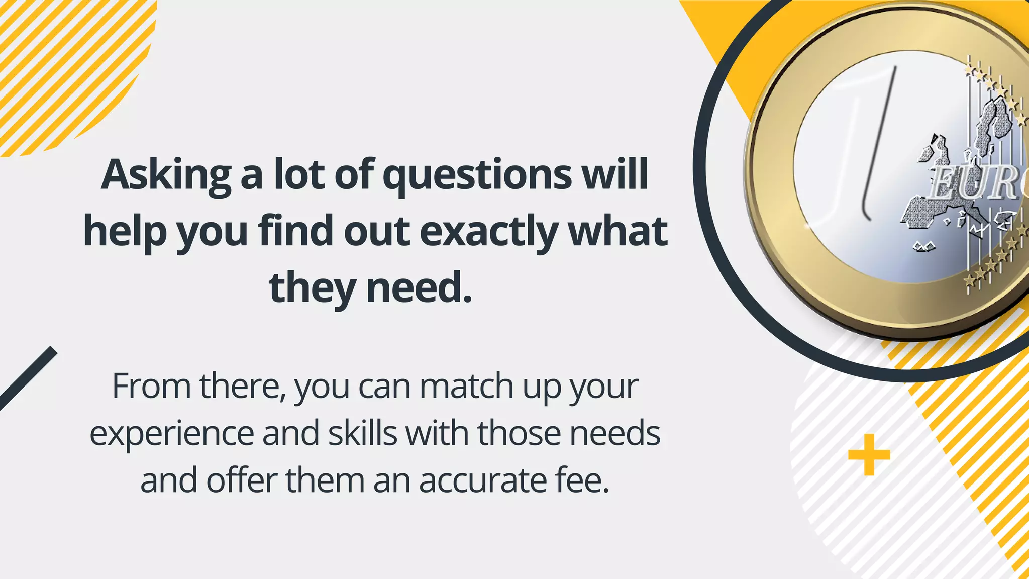 Asking a lot of questions will
help you find out exactly what
they need.
From there, you can match up your
experience and skills with those needs
and offer them an accurate fee.