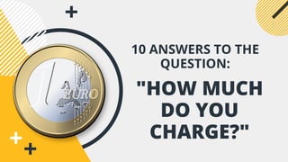 "HOW MUCH
DO YOU
CHARGE?"
10 ANSWERS TO THE
QUESTION:
 