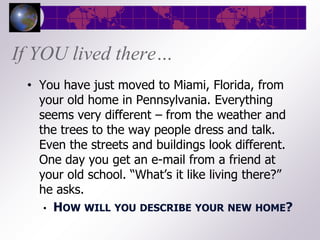 If YOU lived there…
 • You have just moved to Miami, Florida, from
   your old home in Pennsylvania. Everything
   seems very different – from the weather and
   the trees to the way people dress and talk.
   Even the streets and buildings look different.
   One day you get an e-mail from a friend at
   your old school. “What’s it like living there?”
   he asks.
    • HOW WILL YOU DESCRIBE YOUR NEW HOME?
 