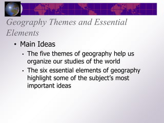 Geography Themes and Essential
Elements
 • Main Ideas
   •   The five themes of geography help us
       organize our studies of the world
   •   The six essential elements of geography
       highlight some of the subject’s most
       important ideas
 