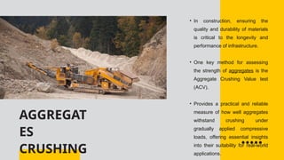 AGGREGAT
ES
CRUSHING
• In construction, ensuring the
quality and durability of materials
is critical to the longevity and
performance of infrastructure.
• One key method for assessing
the strength of aggregates is the
Aggregate Crushing Value test
(ACV).
• Provides a practical and reliable
measure of how well aggregates
withstand crushing under
gradually applied compressive
loads, offering essential insights
into their suitability for real-world
applications.
 