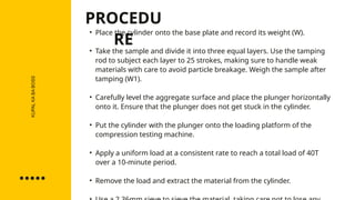 KUPAL
KA
BA
BOSS • Place the cylinder onto the base plate and record its weight (W).
• Take the sample and divide it into three equal layers. Use the tamping
rod to subject each layer to 25 strokes, making sure to handle weak
materials with care to avoid particle breakage. Weigh the sample after
tamping (W1).
• Carefully level the aggregate surface and place the plunger horizontally
onto it. Ensure that the plunger does not get stuck in the cylinder.
• Put the cylinder with the plunger onto the loading platform of the
compression testing machine.
• Apply a uniform load at a consistent rate to reach a total load of 40T
over a 10-minute period.
• Remove the load and extract the material from the cylinder.
PROCEDU
RE
 