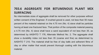 703.6 AGGREGATE FOR BITUMINOUS PLANT MIX
SURFACING
No intermediate sizes of aggregate shall be removed for other purposes without
written consent of the Engineer. If crushed gravel is used, not less than 50 mass
percent of the material retained on the 4.75 mm (No. 4) sieve shall be particles
having at least one fractured face. That portion of the composite material passing
a 4.75 mm (No. 4) sieve shall have a sand equivalent of not less than 35, as
determined by AASHTO T 176, Alternate Method No. 2. The aggregate shall
show a durability index not less than 35 (coarse and fine) as determined by
AASHTO T 210. The material shall be free of clay balls and adherent films of
clay or other matter that would prevent thorough coating with the bituminous
material.
 