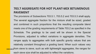 703.7 AGGREGATE FOR HOT PLANT-MIX BITUMINOUS
PAVEMENT
The provisions of Subsections 703.5.1, 703.5.2 and 703.5.3 shall apply.
The several aggregate fraction for the mixture shall be sized, graded
and combined in such proportions that the resulting composite blend
meets one of the grading requirements of Table 703.2 as specified in the
Schedule. The gradings to be used will be shown in the Special
Provisions, adjusted to reflect variations in aggregate densities. The
ranges apply to aggregates with bulk specific gravity values that are
relatively constant throughout a grading band. When such values vary
from sieve to sieve, such as with lightweight aggregates, the ranges for
each sieve size shall be adjusted to reflect the variations.
 