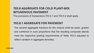 703.8 AGGREGATE FOR COLD PLANT-MIX
BITUMINOUS PAVEMENT
The provisions of Subsections 703.5.1 and 703.5.2 shall apply.
703.8.1 AGGREGATE FOR PAVEMENT
The several aggregate fractions for the mixture shall be sized, graded
and combined in such proportions that the resulting composite blends
meet the respective grading requirements of Table 703.3 adjusted to
reflect variation in aggregate densities.
 