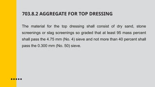 703.8.2 AGGREGATE FOR TOP DRESSING
The material for the top dressing shall consist of dry sand, stone
screenings or slag screenings so graded that at least 95 mass percent
shall pass the 4.75 mm (No. 4) sieve and not more than 40 percent shall
pass the 0.300 mm (No. 50) sieve.
 