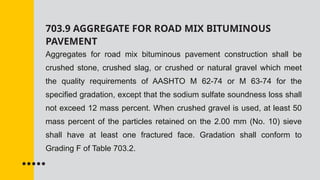 703.9 AGGREGATE FOR ROAD MIX BITUMINOUS
PAVEMENT
Aggregates for road mix bituminous pavement construction shall be
crushed stone, crushed slag, or crushed or natural gravel which meet
the quality requirements of AASHTO M 62-74 or M 63-74 for the
specified gradation, except that the sodium sulfate soundness loss shall
not exceed 12 mass percent. When crushed gravel is used, at least 50
mass percent of the particles retained on the 2.00 mm (No. 10) sieve
shall have at least one fractured face. Gradation shall conform to
Grading F of Table 703.2.
 