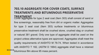 703.10 AGGREGATE FOR COVER COATS, SURFACE
TREATMENTS AND BITUMINOUS PRESERVATIVE
TREATMENT
Cover aggregate for type 2 seal coat (Item 303) shall consist of sand or
fine screenings, reasonably free from dirt or organic matter. Aggregates
for type 3 seal coat (Item 303) surface treatments or bituminous
preservative treatment shall be crushed stone, crushed slag or crushed
or natural 381 gravel. Only one type of aggregate shall be used on the
project unless alternative types are approved. Aggregates shall meet the
quality requirements of AASHTO M 78-74. When tested in accordance
with AASHTO T 182, (ASTM D 1664) aggregate shall have a retained
bituminous film above 95 mass percent.
 
