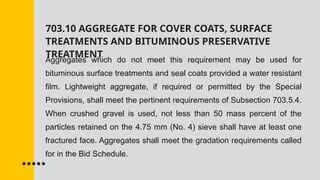 703.10 AGGREGATE FOR COVER COATS, SURFACE
TREATMENTS AND BITUMINOUS PRESERVATIVE
TREATMENT
Aggregates which do not meet this requirement may be used for
bituminous surface treatments and seal coats provided a water resistant
film. Lightweight aggregate, if required or permitted by the Special
Provisions, shall meet the pertinent requirements of Subsection 703.5.4.
When crushed gravel is used, not less than 50 mass percent of the
particles retained on the 4.75 mm (No. 4) sieve shall have at least one
fractured face. Aggregates shall meet the gradation requirements called
for in the Bid Schedule.
 