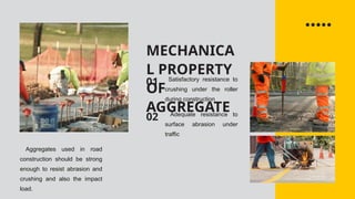 MECHANICA
L PROPERTY
OF
AGGREGATE
01
02
Satisfactory resistance to
crushing under the roller
during construction
Adequate resistance to
surface abrasion under
traffic
Aggregates used in road
construction should be strong
enough to resist abrasion and
crushing and also the impact
load.
 