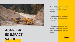 AGGREGAT
ES IMPACT
VALUE
The stability of pavement
structure will be adversely
affected.
The toughness of aggregate
is its ability to resist sudden
load acting on it
The aggregates should have
sufficient toughness to resist
their disintegration due to
impact.
 