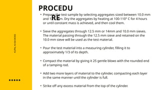 KUPAL
KA
BA
BOSS • Prepare the test sample by selecting aggregates sized between 10.0 mm
and 12.5 mm. Dry the aggregates by heating at 100-110° C for 4 hours
or until constant mass is achieved, and then cool them.
• Sieve the aggregates through 12.5 mm or 14mm and 10.0 mm sieves.
The material passing through the 12.5 mm sieve and retained on the
10.0 mm sieve will be used as the test material.
• Pour the test material into a measuring cylinder, filling it to
approximately 1/3 of its depth.
• Compact the material by giving it 25 gentle blows with the rounded end
of a tamping rod.
• Add two more layers of material to the cylinder, compacting each layer
in the same manner until the cylinder is full.
• Strike off any excess material from the top of the cylinder.
PROCEDU
RE
 