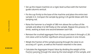 KUPAL
KA
BA
BOSS
• Set up the impact machine on a rigid, level surface with the hammer
guide columns vertical.
• Fix the cup firmly to the base of the machine and place the entire test
sample in it. Compact the sample by giving it 25 gentle blows with the
tamping rod.
• Raise the hammer to a height of 380 mm above the surface of the
sample and allow it to fall freely on the sample. Repeat this process 15
times, waiting at least one second between each fall.
• Remove the crushed aggregate from the cup and sieve it through a 2.36
mm sieve until no further significant amount passes in one minute.
• Weigh the fraction of the sample passing through the sieve to an
accuracy of 1 gram, as well as the fraction retained in the sieve.
• Calculate the Aggregate Impact Value by dividing the weight of the
fraction passing through the sieve by the total weight of the sample, and
 