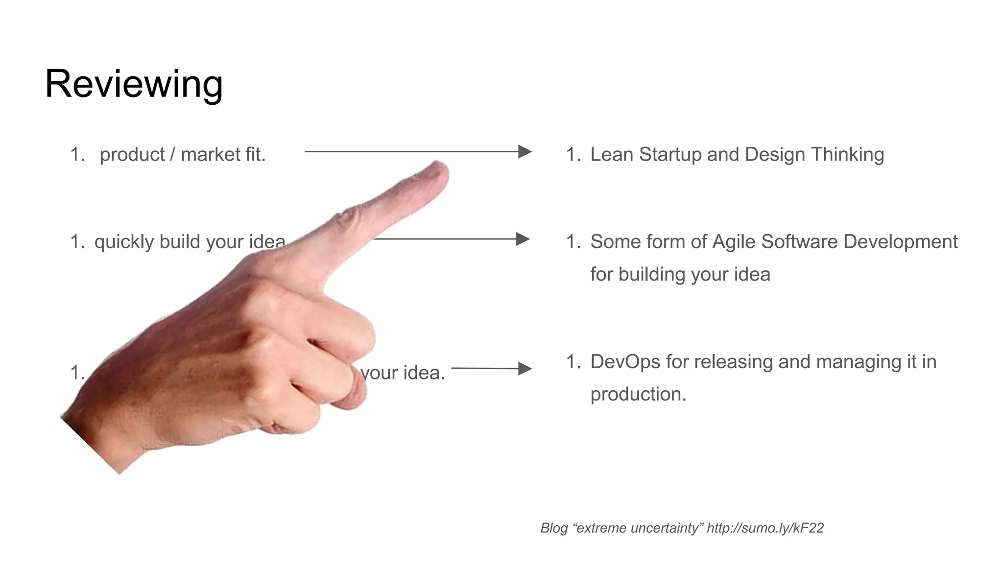 Reviewing
1. product / market fit.
1. quickly build your idea
1. release, manage and scale up your idea.
1. Lean Startup and Design Thinking
1. Some form of Agile Software Development
for building your idea
1. DevOps for releasing and managing it in
production.
Blog “extreme uncertainty” http://sumo.ly/kF22
 