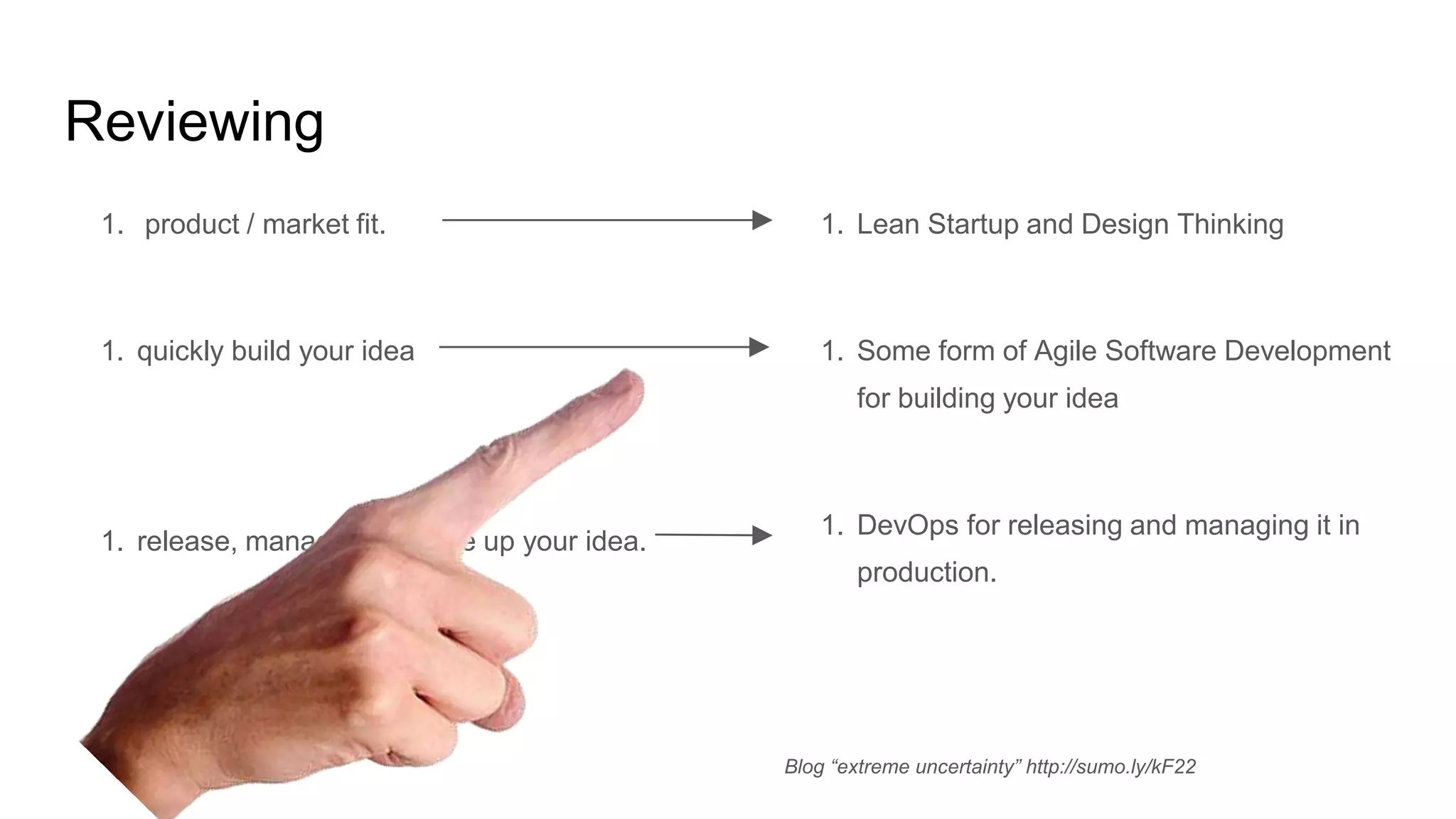 Reviewing
1. product / market fit.
1. quickly build your idea
1. release, manage and scale up your idea.
1. Lean Startup and Design Thinking
1. Some form of Agile Software Development
for building your idea
1. DevOps for releasing and managing it in
production.
Blog “extreme uncertainty” http://sumo.ly/kF22
 