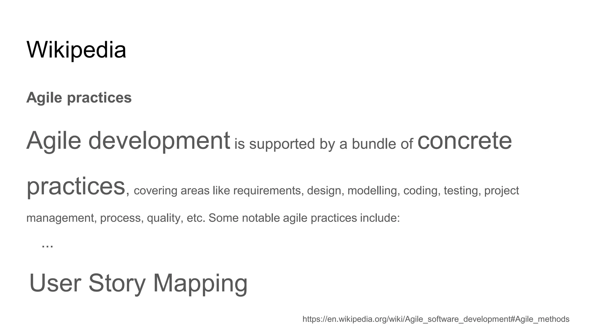 Wikipedia
Agile practices
Agile development is supported by a bundle of concrete
practices, covering areas like requirements, design, modelling, coding, testing, project
management, process, quality, etc. Some notable agile practices include:
...
User Story Mapping
https://en.wikipedia.org/wiki/Agile_software_development#Agile_methods
 