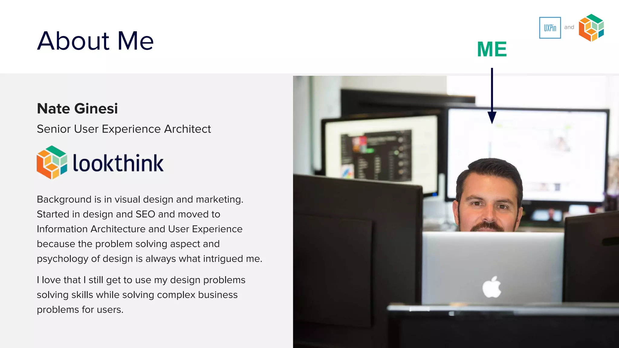 About Me
Nate Ginesi
Senior Information Architect
Background is in visual design and marketing.
Started in design and SEO and moved to
Information Architecture and User Experience
because the problem solving aspect and
psychology of design is always what intrigued me.
I love that I still get to use my design problems
solving skills while solving complex business
problems for users.
ME
 