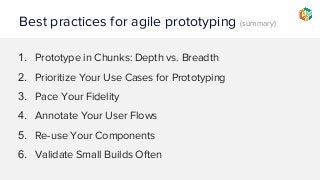 Best practices for agile prototyping (summary)
1. Prototype in Chunks: Depth vs. Breadth
2. Prioritize Your Use Cases for Prototyping
3. Pace Your Fidelity
4. Annotate Your User Flows
5. Re-use Your Components
6. Validate Small Builds Often
 