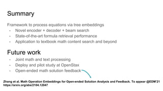 Summary
Framework to process equations via tree embeddings
- Novel encoder + decoder + beam search
- State-of-the-art formula retrieval performance
- Application to textbook math content search and beyond
Future work
- Joint math and text processing
- Deploy and pilot study at OpenStax
- Open-ended math solution feedback
Zhang et al. Math Operation Embeddings for Open-ended Solution Analysis and Feedback. To appear @EDM’21
https://arxiv.org/abs/2104.12047
 