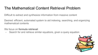 The Mathematical Content Retrieval Problem
Difficult to extract and synthesize information from massive content
Desired: efficient, automated system to aid indexing, searching, and organizing
mathematical contents
We focus on formula retrieval:
- Search for and retrieve similar equations, given a query equation
 