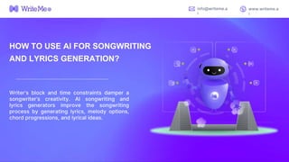 HOW TO USE AI FOR SONGWRITING
AND LYRICS GENERATION?
Writer’s block and time constraints damper a
songwriter’s creativity. AI songwriting and
lyrics generators improve the songwriting
process by generating lyrics, melody options,
chord progressions, and lyrical ideas.
info@writeme.a
i
www.writeme.a
i
 
