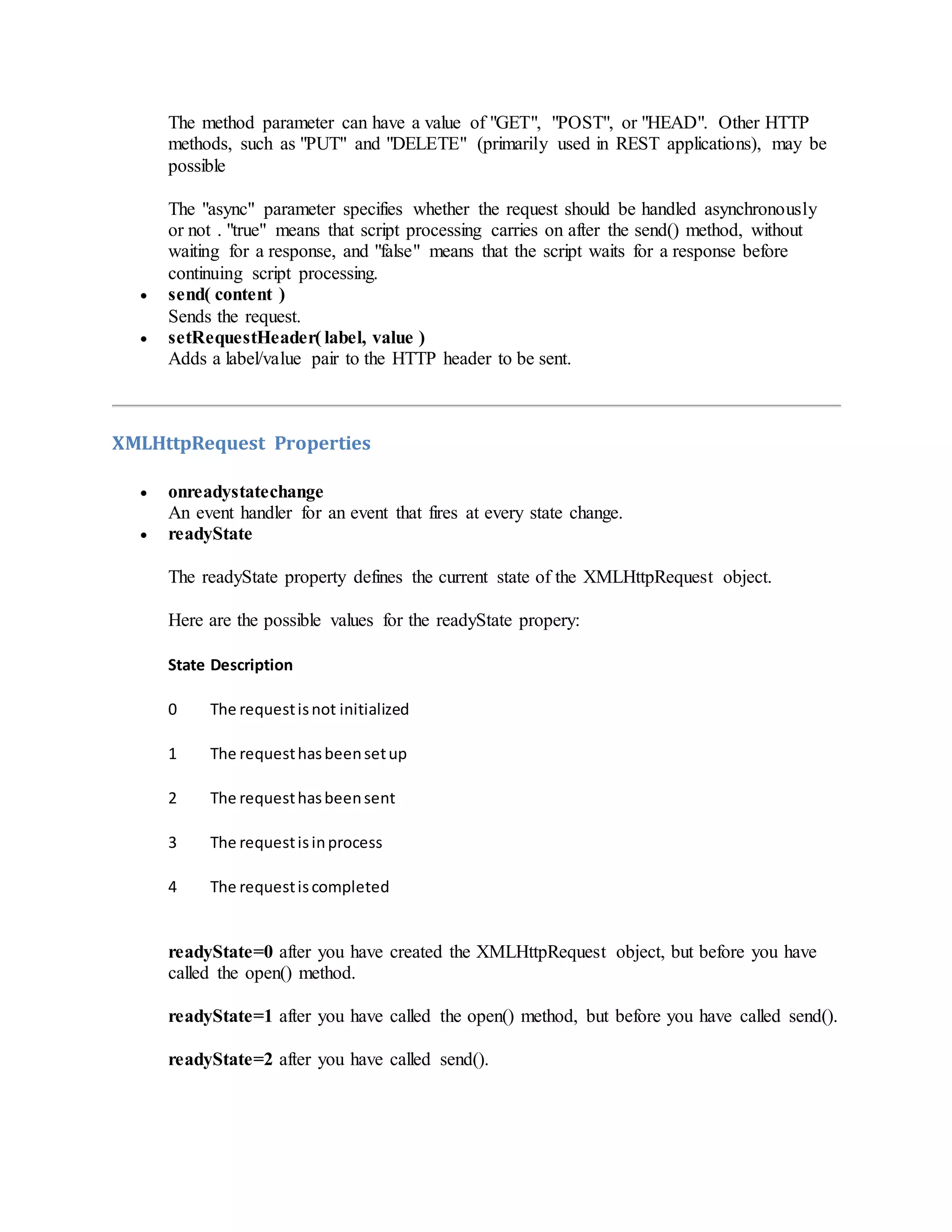The method parameter can have a value of "GET", "POST", or "HEAD". Other HTTP
methods, such as "PUT" and "DELETE" (primarily used in REST applications), may be
possible
The "async" parameter specifies whether the request should be handled asynchronously
or not . "true" means that script processing carries on after the send() method, without
waiting for a response, and "false" means that the script waits for a response before
continuing script processing.
 send( content )
Sends the request.
 setRequestHeader( label, value )
Adds a label/value pair to the HTTP header to be sent.
XMLHttpRequest Properties
 onreadystatechange
An event handler for an event that fires at every state change.
 readyState
The readyState property defines the current state of the XMLHttpRequest object.
Here are the possible values for the readyState propery:
State Description
0 The requestisnot initialized
1 The requesthasbeensetup
2 The requesthasbeensent
3 The requestisinprocess
4 The requestiscompleted
readyState=0 after you have created the XMLHttpRequest object, but before you have
called the open() method.
readyState=1 after you have called the open() method, but before you have called send().
readyState=2 after you have called send().
 